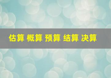 估算 概算 预算 结算 决算